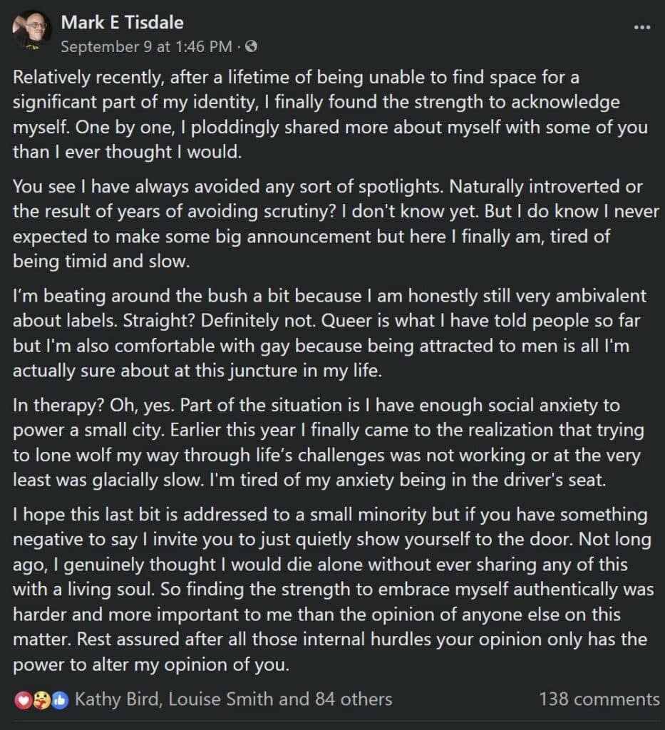 Screenshot of a Facebook post Dated Sept 9, 2023 - text of post follows:

Relatively recently, after a lifetime of being unable to find space for a significant part of my identity, I finally found the strength to acknowledge myself. One by one, I ploddingly shared more about myself with some of you than I ever thought I would. 
You see I have always avoided any sort of spotlights. Naturally introverted or the result of years of avoiding scrutiny? I don't know yet. But I do know I never expected to make some big announcement but here I finally am, tired of being timid and slow. 
I’m beating around the bush a bit because I am honestly still very ambivalent about labels. Straight? Definitely not. Queer is what I have told people so far but I'm also comfortable with gay because being attracted to men is all I'm actually sure about at this juncture in my life. 
In therapy? Oh, yes. Part of the situation is I have enough social anxiety to power a small city. Earlier this year I finally came to the realization that trying to lone wolf my way through life’s challenges was not working or at the very least was glacially slow. I'm tired of my anxiety being in the driver's seat.
I hope this last bit is addressed to a small minority but if you have something negative to say I invite you to just quietly show yourself to the door. Not long ago, I genuinely thought I would die alone without ever sharing any of this with a living soul. So finding the strength to embrace myself authentically was harder and more important to me than the opinion of anyone else on this matter. Rest assured after all those internal hurdles your opinion only has the power to alter my opinion of you.