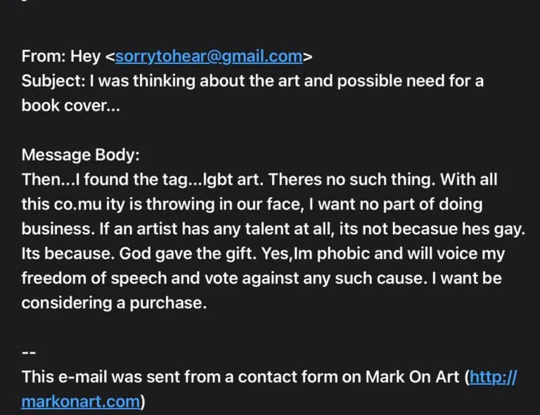 Email message screenshot - text follows: From: Hey Subject: I was thinking about the art and possible need for a book cover... Message Body: Then...I found the tag...lgbt art. Theres no such thing. With all this co.mu ity is throwing in our face, I want no part of doing business. If an artist has any talent at all, its not becasue hes gay. Its because. God gave the gift. Yes,Im phobic and will voice my freedom of speech and vote against any such cause. I want be considering a purchase. -- This e-mail was sent from a contact form on Mark On Art (http://markonart.com)