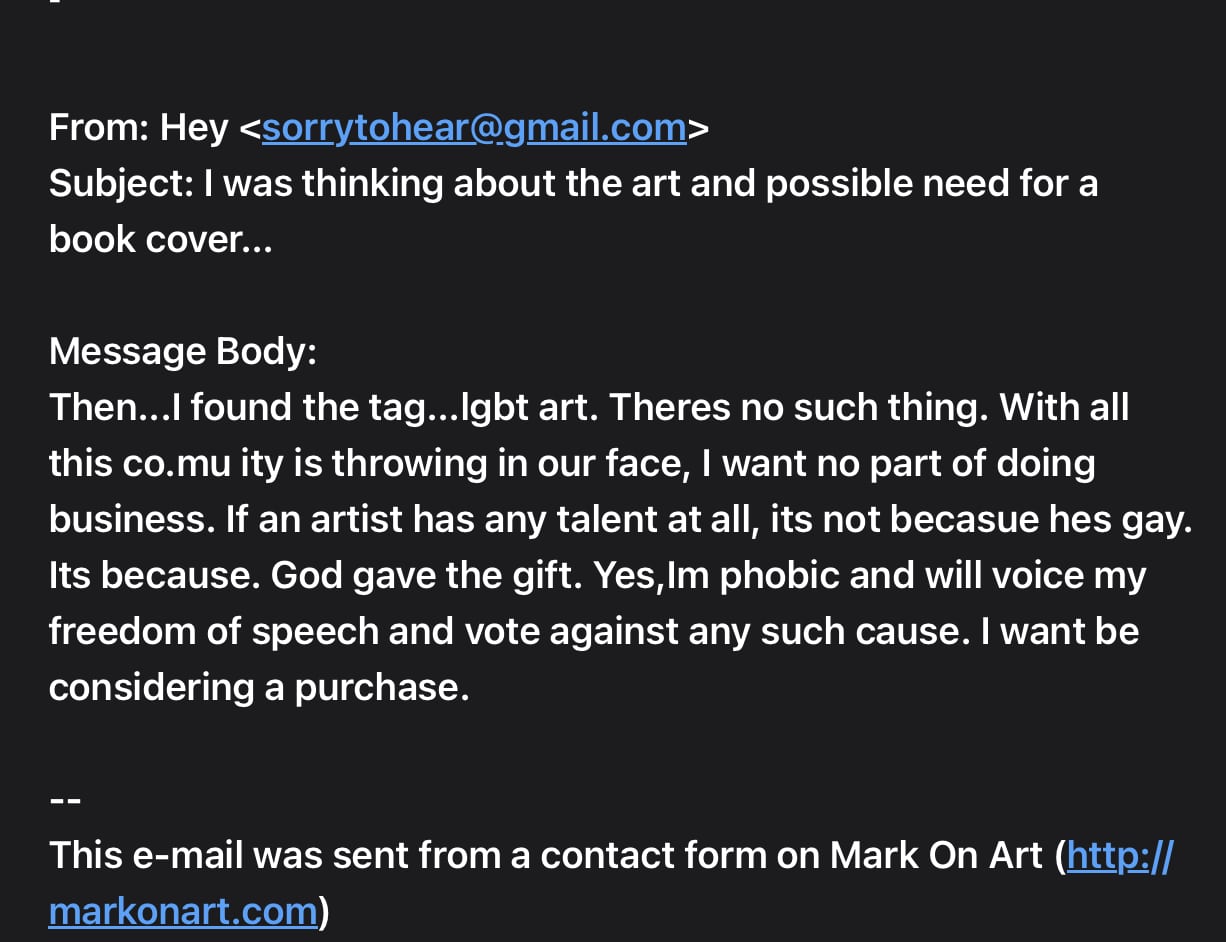 Email message screenshot - text follows: From: Hey Subject: I was thinking about the art and possible need for a book cover... Message Body: Then...I found the tag...lgbt art. Theres no such thing. With all this co.mu ity is throwing in our face, I want no part of doing business. If an artist has any talent at all, its not becasue hes gay. Its because. God gave the gift. Yes,Im phobic and will voice my freedom of speech and vote against any such cause. I want be considering a purchase. -- This e-mail was sent from a contact form on Mark On Art (http://markonart.com)